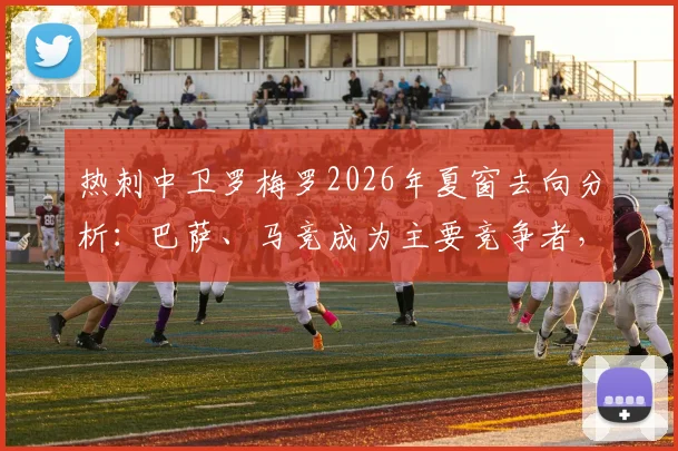 热刺中卫罗梅罗2026年夏窗去向分析：巴萨、马竞成为主要竞争者，潜在转会费与替代者引援前瞻