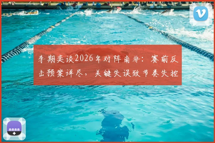 李期奕谈2026年对阵南非：赛前反击预案详尽，关键失误致节奏失控，赛后深度解析