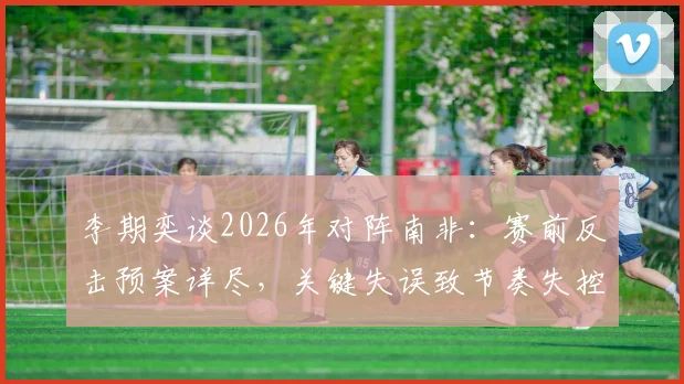 李期奕谈2026年对阵南非:赛前反击预案详尽,关键失误致节奏失控,赛后深度解析