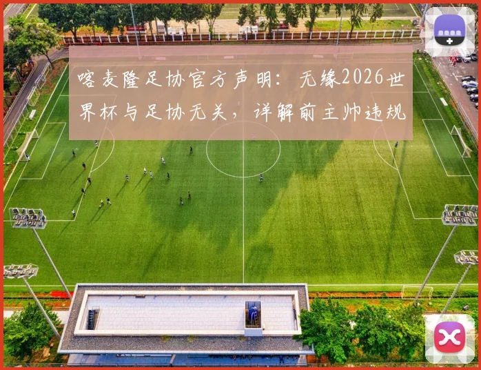 喀麦隆足协官方声明：无缘2026世界杯与足协无关，详解前主帅违规事项与争议