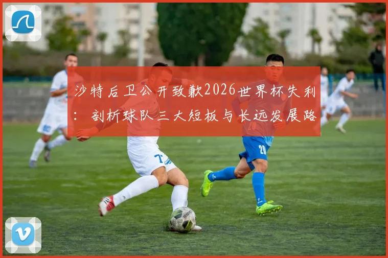 沙特后卫公开致歉2026世界杯失利:剖析球队三大短板与长远发展路径