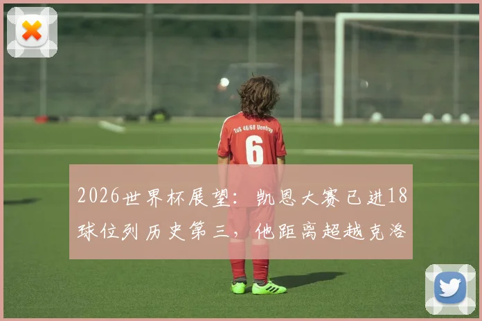 2026世界杯展望：凯恩大赛已进18球位列历史第三，他距离超越克洛泽、C罗还有多远？