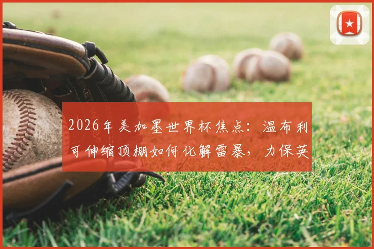 2026年美加墨世界杯焦点：温布利可伸缩顶棚如何化解雷暴，力保英阿半决赛准时开球？