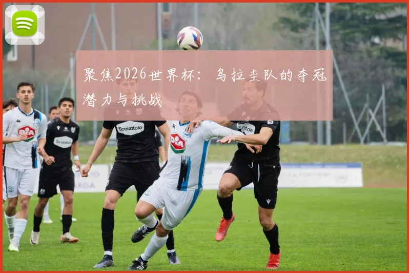 聚焦2026世界杯：乌拉圭队的夺冠潜力与挑战