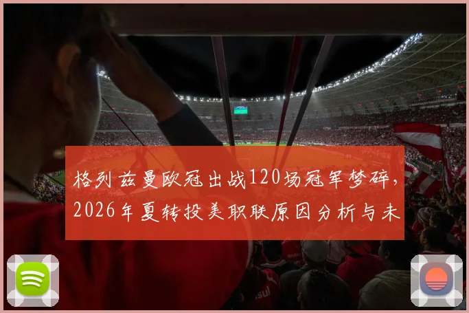 格列兹曼欧冠出战120场冠军梦碎，2026年夏转投美职联原因分析与未来展望