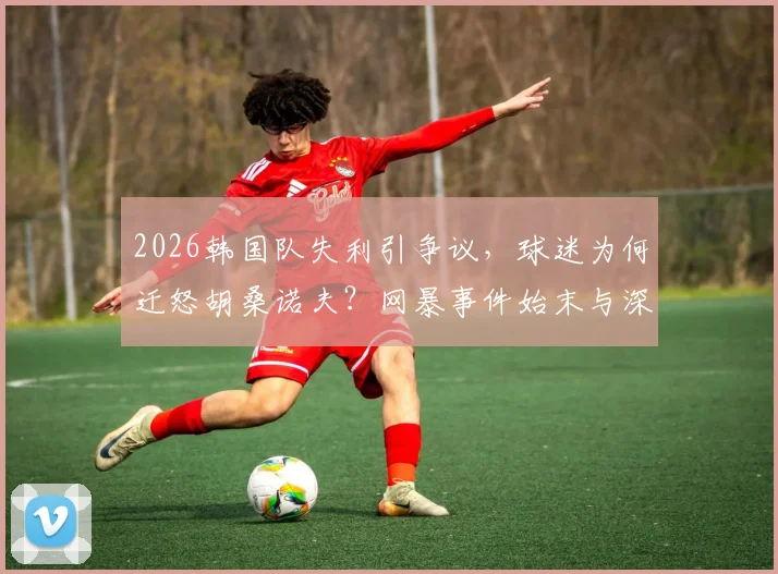 2026韩国队失利引争议，球迷为何迁怒胡桑诺夫？网暴事件始末与深层分析