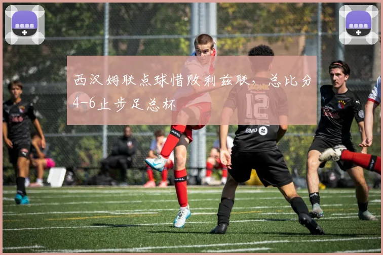 西汉姆联点球惜败利兹联，总比分4-6止步足总杯