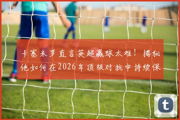 卡塞米罗直言英超赢球太难！揭秘他如何在2026年顶级对抗中持续保持巅峰竞技状态的三大核心秘诀