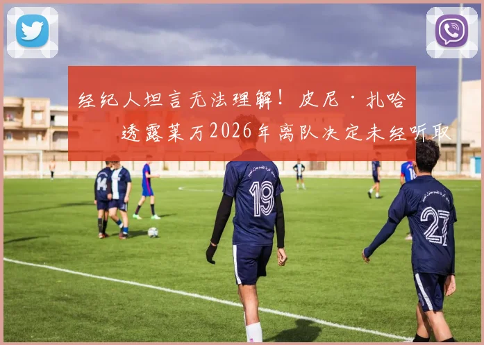 经纪人坦言无法理解！皮尼·扎哈维透露莱万2026年离队决定未经听取巴萨报价