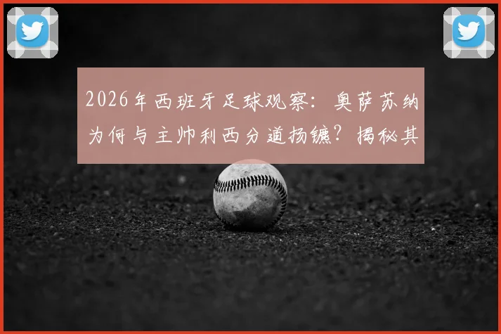 2026年西班牙足球观察：奥萨苏纳为何与主帅利西分道扬镳？揭秘其执教后期“险酿降级”的真实内幕