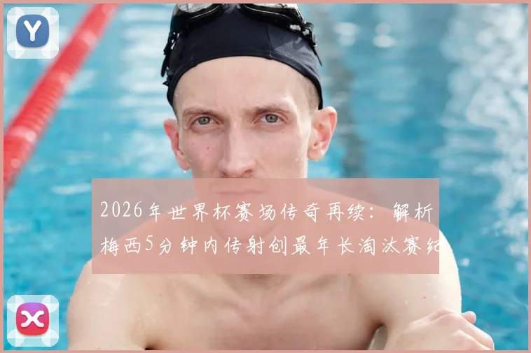 2026年世界杯赛场传奇再续：解析梅西5分钟内传射创最年长淘汰赛纪录