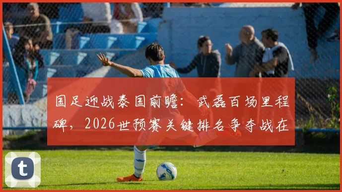 国足迎战泰国前瞻：武磊百场里程碑，2026世预赛关键排名争夺战在即