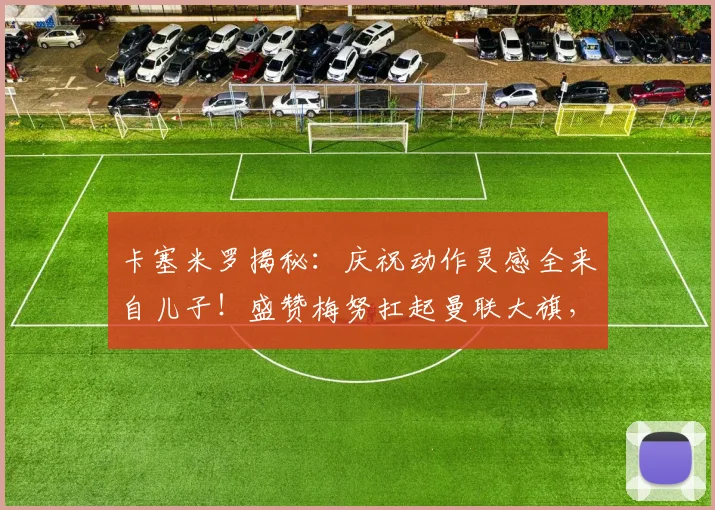 卡塞米罗揭秘:庆祝动作灵感全来自儿子!盛赞梅努扛起曼联大旗,解析2026赛季红魔中场传承之路