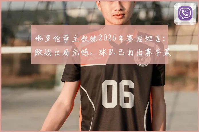 佛罗伦萨主教练2026年赛后坦言：欧战出局无憾，球队已打出赛季最佳一战，未来可期
