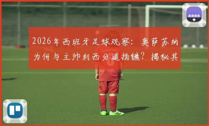 2026年西班牙足球观察:奥萨苏纳为何与主帅利西分道扬镳?揭秘其执教后期“险酿降级”的真实内幕