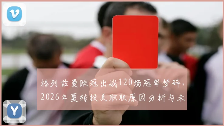 格列兹曼欧冠出战120场冠军梦碎,2026年夏转投美职联原因分析与未来展望