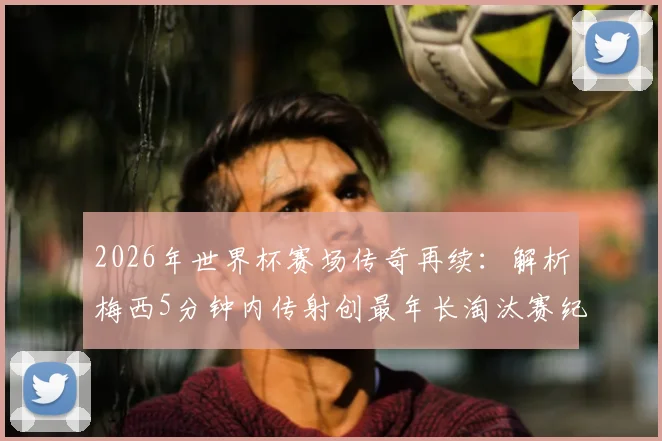 2026年世界杯赛场传奇再续:解析梅西5分钟内传射创最年长淘汰赛纪录