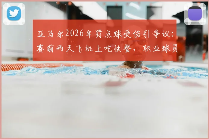 亚马尔2026年罚点球受伤引争议:赛前两天飞机上吃快餐,职业球员的赛前管理漏洞何在?