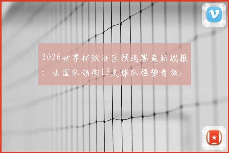 2026世界杯欧洲区预选赛最新战报:法国队领衔13支球队强势晋级,三队遗憾出局,附完整晋级名单与规则解读