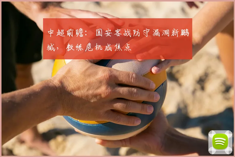中超前瞻:国安客战防守漏洞新鹏城,教练危机成焦点