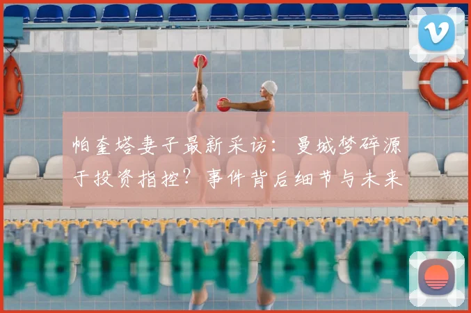 帕奎塔妻子最新采访:曼城梦碎源于投资指控?事件背后细节与未来分析