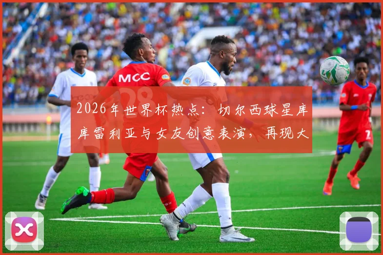 2026年世界杯热点:切尔西球星库库雷利亚与女友创意表演,再现大力神杯戏法引热议