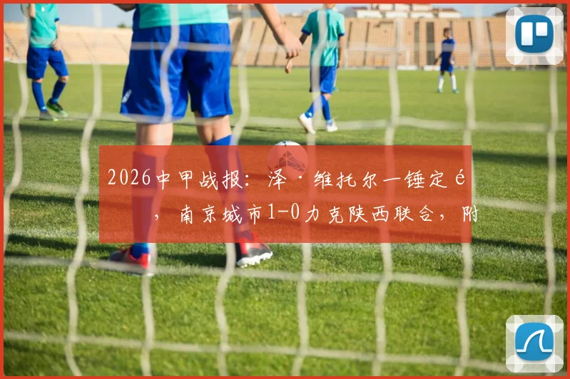 2026中甲战报:泽·维托尔一锤定音,南京城市1-0力克陕西联合,附全场数据与积分榜分析