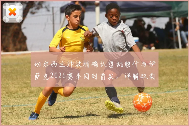 切尔西主帅波特确认哲凯赖什与伊萨克2026赛季同时首发，详解双前锋战术磨合与默契建立关键