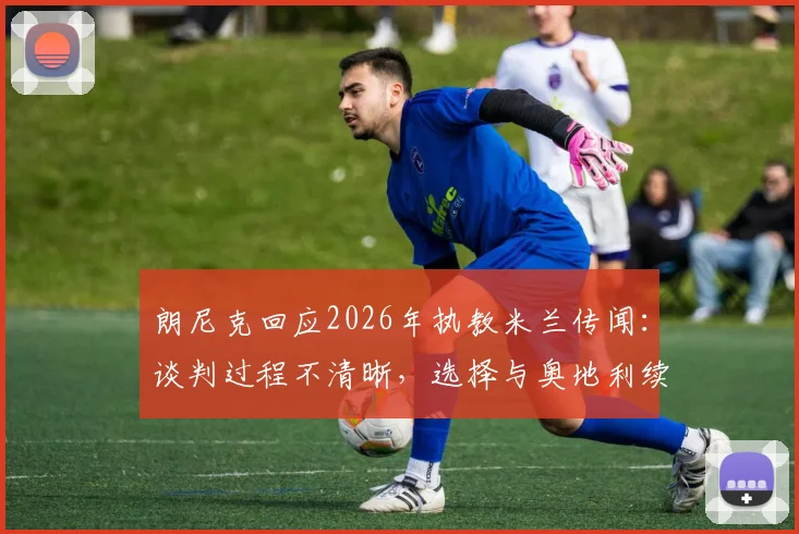 朗尼克回应2026年执教米兰传闻：谈判过程不清晰，选择与奥地利续约是明智之举