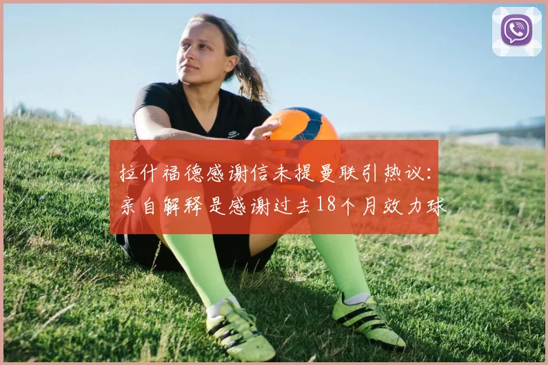 拉什福德感谢信未提曼联引热议：亲自解释是感谢过去18个月效力球队，附最新转会动态分析