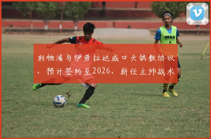 利物浦与伊劳拉达成口头执教协议，预计签约至2026，新任主帅战术理念前瞻