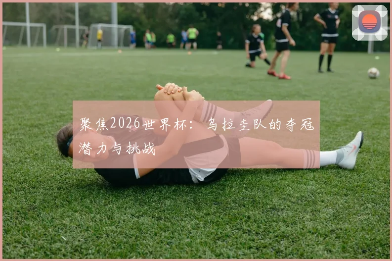 聚焦2026世界杯:乌拉圭队的夺冠潜力与挑战