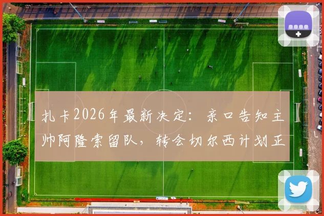 扎卡2026年最新决定:亲口告知主帅阿隆索留队,转会切尔西计划正式告吹,迪马济奥权威确认