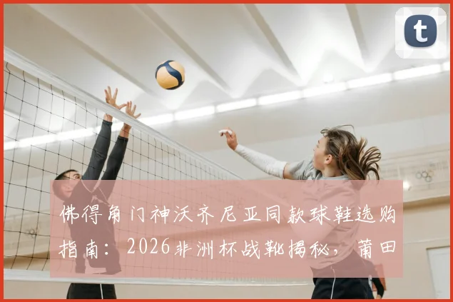 佛得角门神沃齐尼亚同款球鞋选购指南:2026非洲杯战靴揭秘,莆田制造实战测评与正品鉴别方法