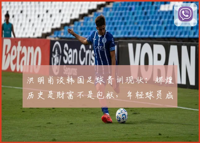 洪明甫谈韩国足球青训现状：辉煌历史是财富不是包袱，年轻球员成长更需宽松环境