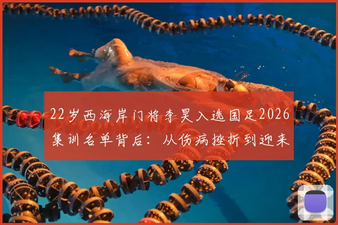 22岁西海岸门将李昊入选国足2026集训名单背后：从伤病挫折到迎来首次机遇的职业历程