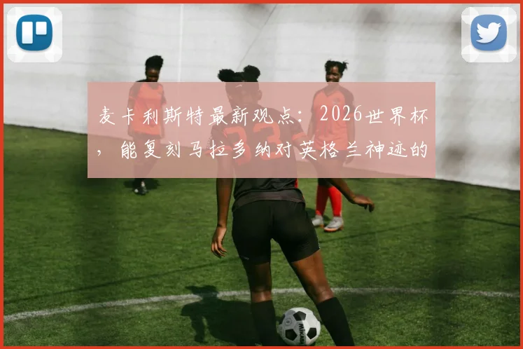 麦卡利斯特最新观点:2026世界杯,能复刻马拉多纳对英格兰神迹的,或许只有梅西了