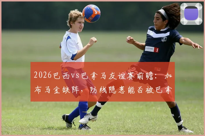2026巴西vs巴拿马友谊赛前瞻:加布马金缺阵,防线隐患能否被巴拿马抓住机会?
