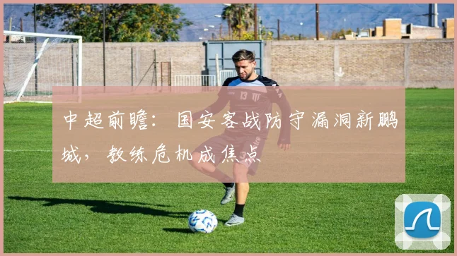 中超前瞻：国安客战防守漏洞新鹏城，教练危机成焦点