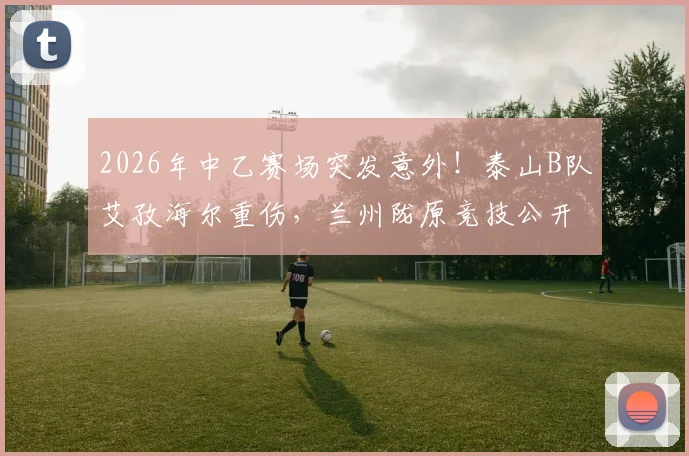 2026年中乙赛场突发意外!泰山B队艾孜海尔重伤,兰州陇原竞技公开致歉并持续关注伤情