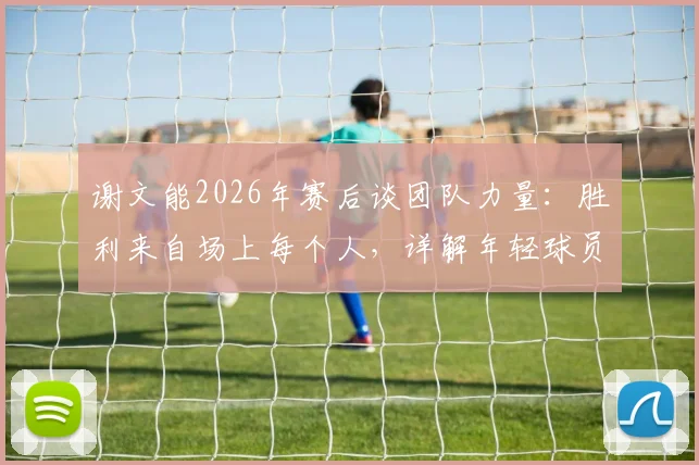 谢文能2026年赛后谈团队力量：胜利来自场上每个人，详解年轻球员如何融入集体