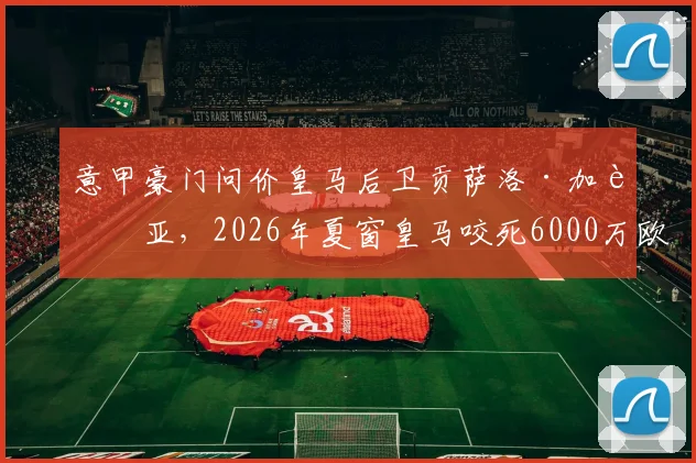 意甲豪门问价皇马后卫贡萨洛·加西亚,2026年夏窗皇马咬死6000万欧要价,球员未来解析