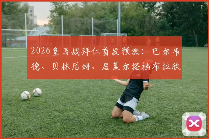 2026皇马战拜仁首发预测：巴尔韦德、贝林厄姆、居莱尔搭档布拉欣·迪亚斯，全新中场组合解析与战术展望
