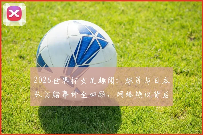 2026世界杯女足趣闻：球员与日本队打赌事件全回顾，网络热议背后真实故事解析