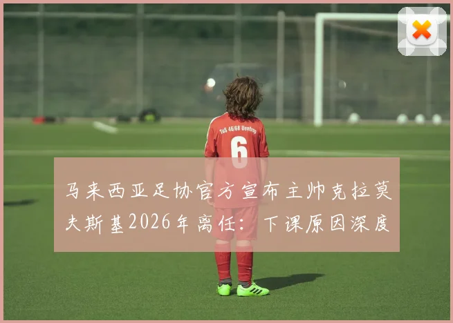 马来西亚足协官方宣布主帅克拉莫夫斯基2026年离任：下课原因深度剖析，新任主教练人选预测及对国家队未来影响