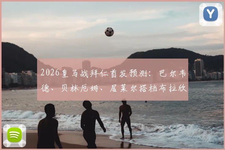 2026皇马战拜仁首发预测:巴尔韦德、贝林厄姆、居莱尔搭档布拉欣·迪亚斯,全新中场组合解析与战术展望