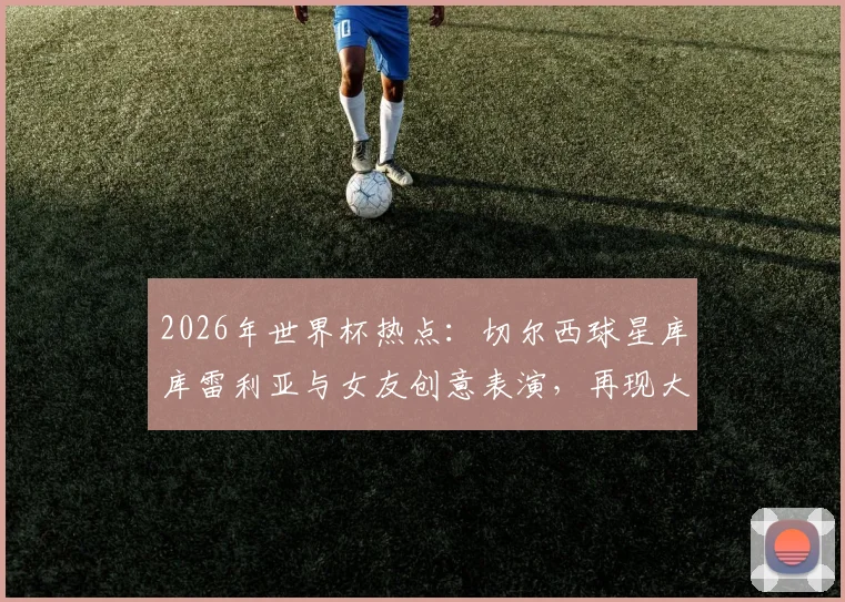 2026年世界杯热点：切尔西球星库库雷利亚与女友创意表演，再现大力神杯戏法引热议