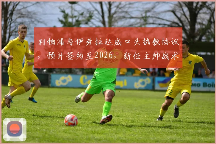 利物浦与伊劳拉达成口头执教协议,预计签约至2026,新任主帅战术理念前瞻