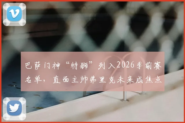 巴萨门神“特狮”列入2026季前赛名单,直面主帅弗里克未来成焦点,球迷热议其去留关键谈话