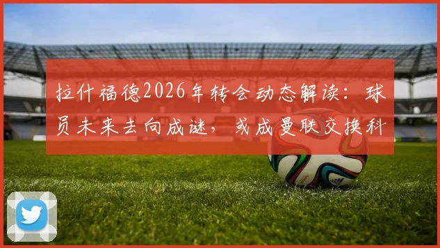 拉什福德2026年转会动态解读：球员未来去向成谜，或成曼联交换科内关键筹码